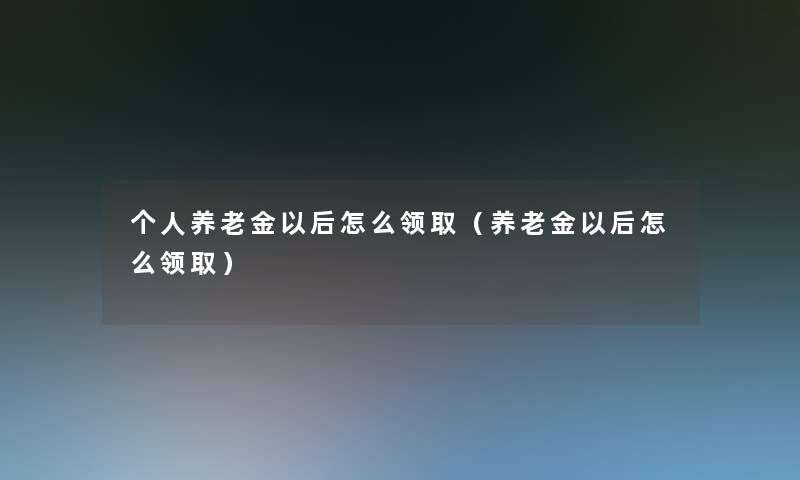 个人养老金以后怎么领取(养老金以后怎么领取) 个人养老金以后怎么领取(养老金以后怎么领取)