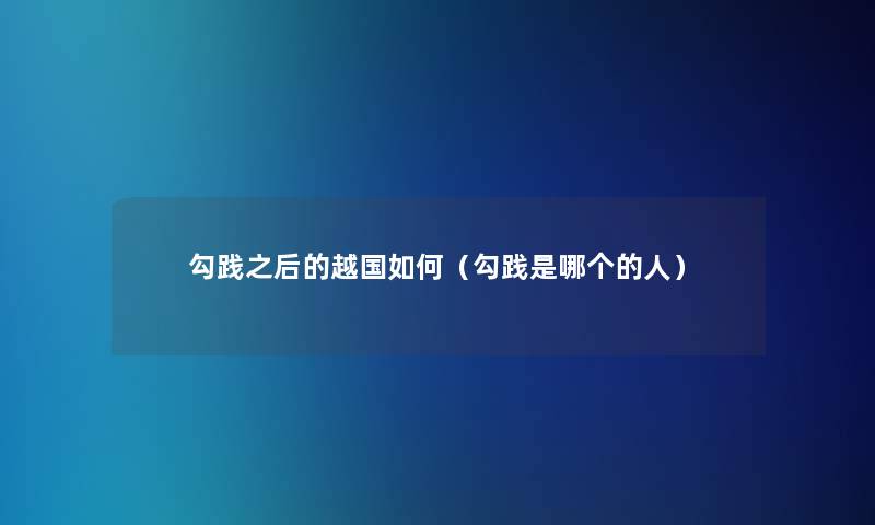 勾践之后的越国如何(勾践是哪个的人) 勾践之后的越国如何(勾践是哪个的人)