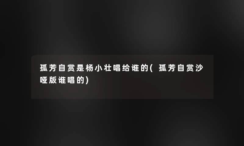 孤芳自赏是杨小壮唱给谁的(孤芳自赏沙哑版谁唱的) 孤芳自赏是杨小壮唱给谁的(孤芳自赏沙哑版谁唱的)