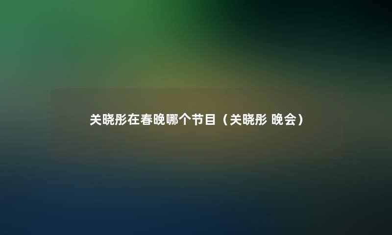 关晓彤在春晚哪个节目(关晓彤 晚会) 关晓彤在春晚哪个节目(关晓彤 晚会)