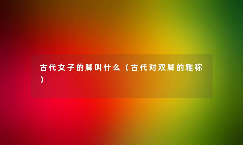 古代女子的脚叫什么(古代对双脚的雅称) 古代女子的脚叫什么(古代对双脚的雅称)