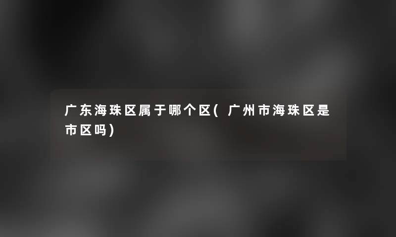 广东海珠区属于哪个区(广州市海珠区是市区吗) 广东海珠区属于哪个区(广州市海珠区是市区吗)