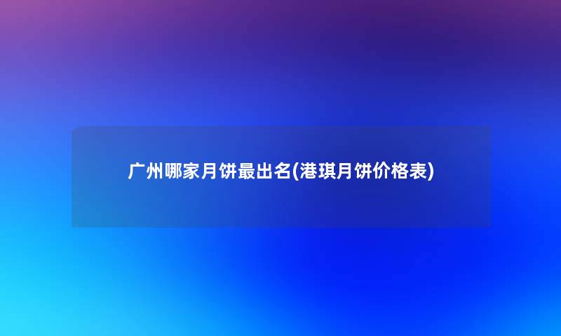 广州哪家月饼出名(港琪月饼价格表) 广州哪家月饼出名(港琪月饼价格表)