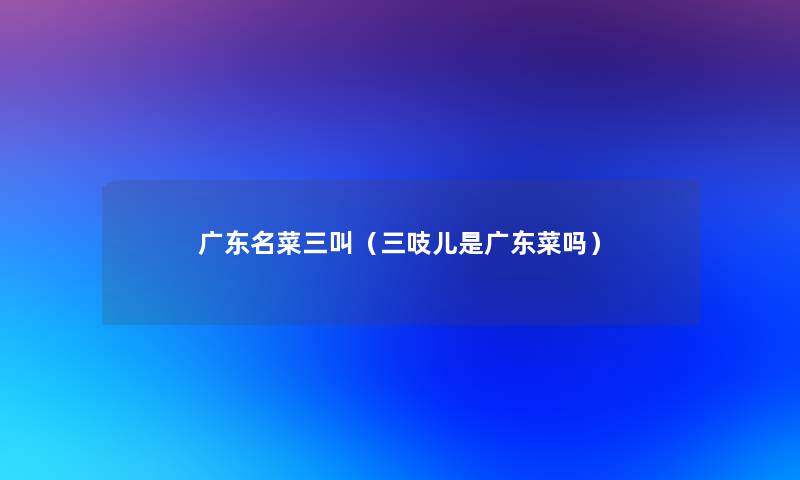 广东名菜三叫(三吱儿是广东菜吗) 广东名菜三叫(三吱儿是广东菜吗)