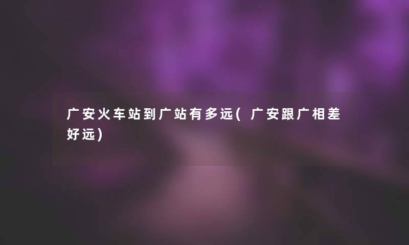 广安火车站到广站有多远(广安跟广相差好远) 广安火车站到广站有多远(广安跟广相差好远)