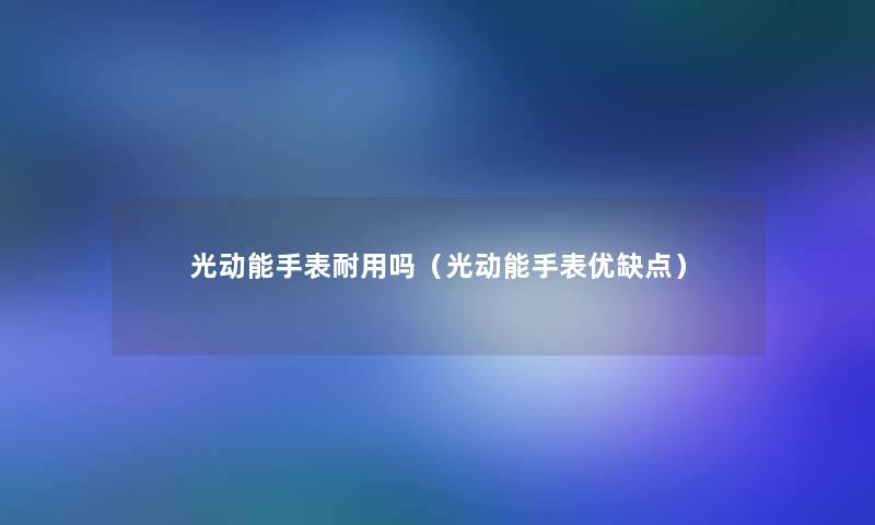 光动能手表耐用吗(光动能手表优缺点) 光动能手表耐用吗(光动能手表优缺点)