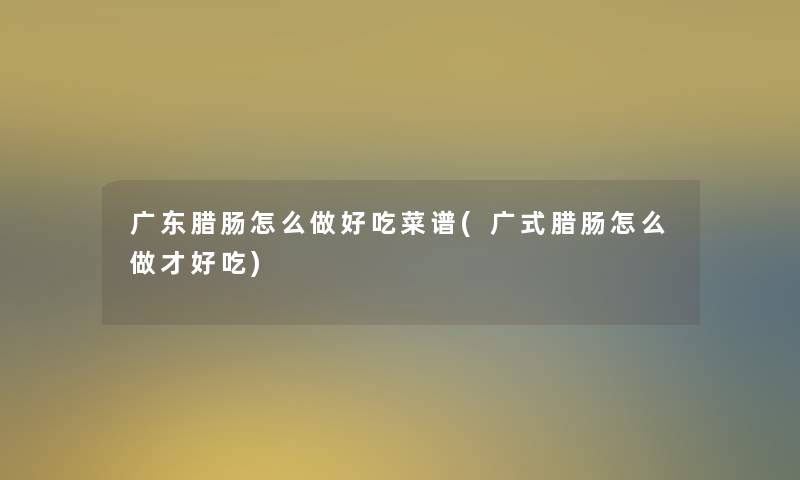 广东腊肠怎么做好吃菜谱(广式腊肠怎么做才好吃) 广东腊肠怎么做好吃菜谱(广式腊肠怎么做才好吃)