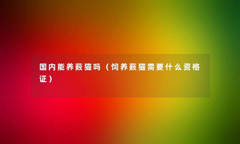 国内能养薮猫吗(饲养薮猫需要什么资格证) 国内能养薮猫吗(饲养薮猫需要什么资格证)