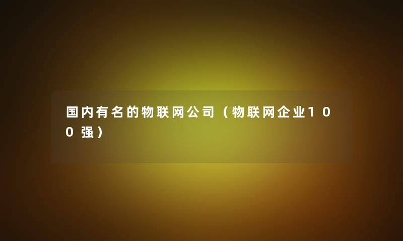 国内有名的物联网公司(物联网企业100强) 国内有名的物联网公司(物联网企业100强)