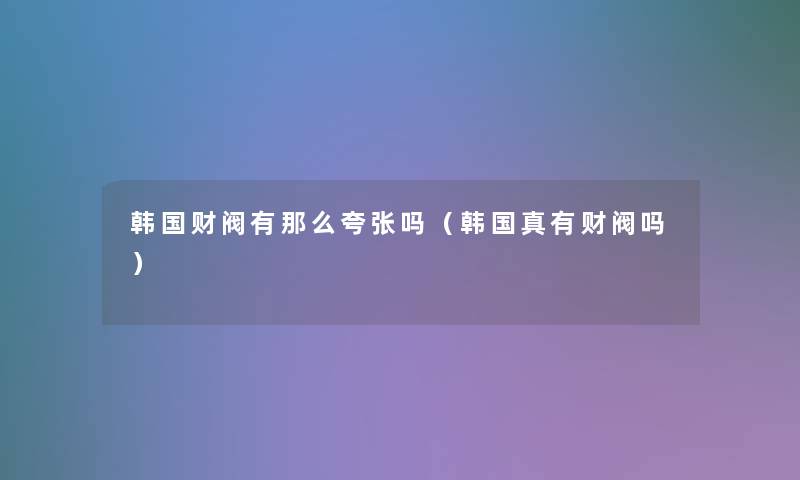 韩国财阀有那么夸张吗(韩国真有财阀吗) 韩国财阀有那么夸张吗(韩国真有财阀吗)