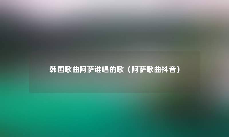 韩国歌曲阿萨谁唱的歌(阿萨歌曲抖音) 韩国歌曲阿萨谁唱的歌(阿萨歌曲抖音)