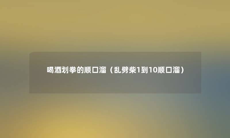 喝酒划拳的顺口溜(乱劈柴1到10顺口溜) 喝酒划拳的顺口溜(乱劈柴1到10顺口溜)