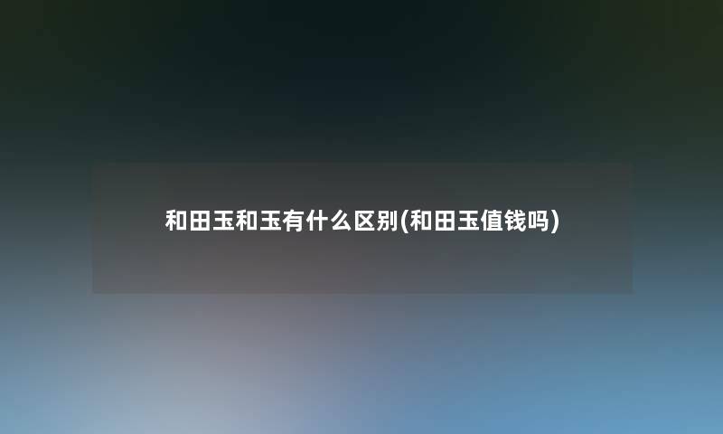 和田玉和玉有什么区别(和田玉值钱吗) 和田玉和玉有什么区别(和田玉值钱吗)