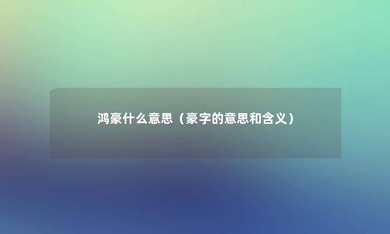鸿豪什么意思(豪字的意思和含义) 鸿豪什么意思(豪字的意思和含义)