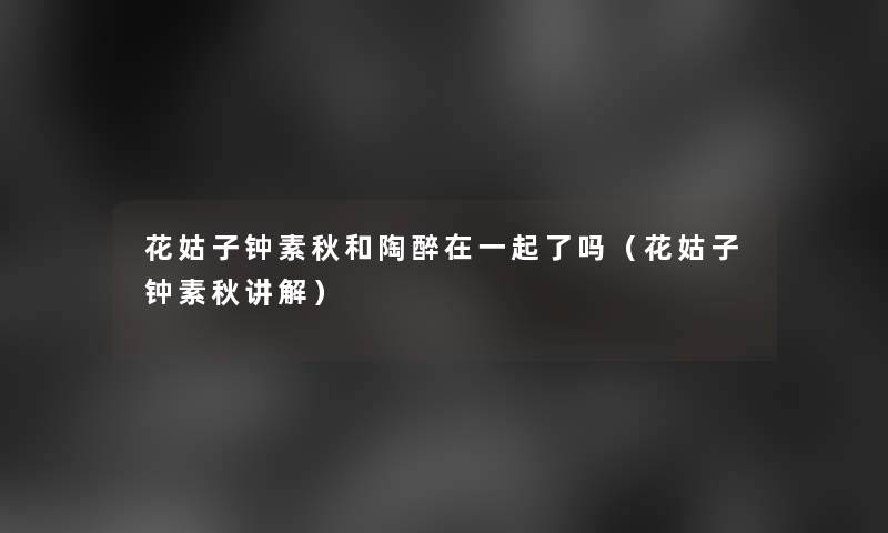 花姑子钟素秋和陶醉在一起了吗(花姑子钟素秋讲解) 花姑子钟素秋和陶醉在一起了吗(花姑子钟素秋讲解)