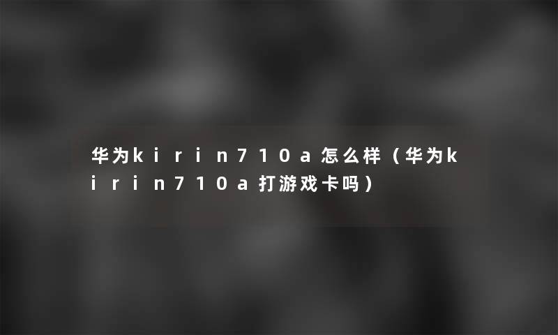 华为kirin710a怎么样(华为kirin710a打游戏卡吗) 华为kirin710a怎么样(华为kirin710a打游戏卡吗)