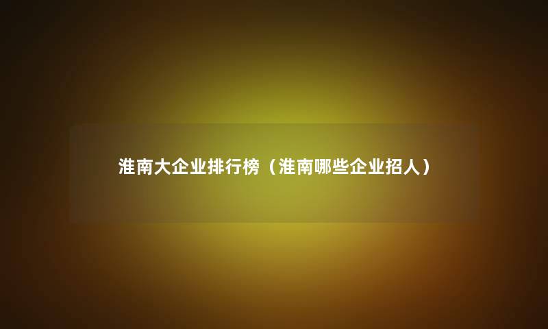 淮南大企业整理榜(淮南哪些企业招人) 淮南大企业整理榜(淮南哪些企业招人)