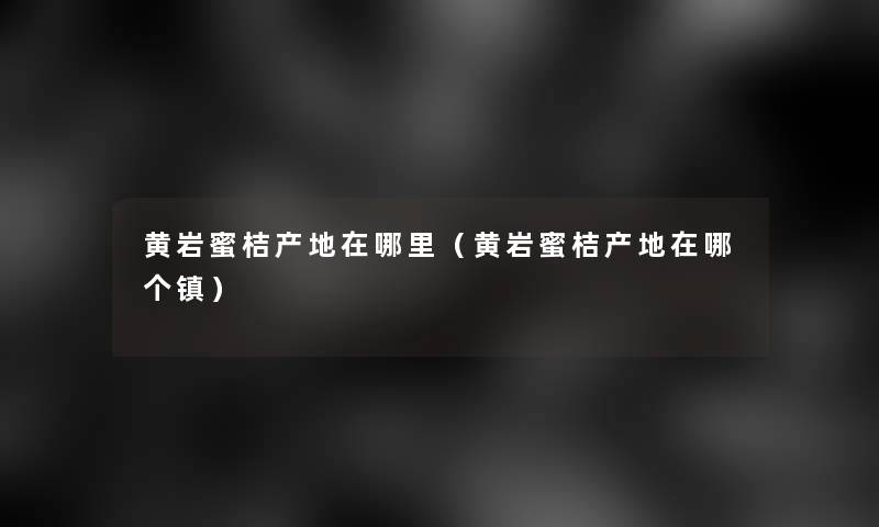 黄岩蜜桔产地在哪里(黄岩蜜桔产地在哪个镇) 黄岩蜜桔产地在哪里(黄岩蜜桔产地在哪个镇)