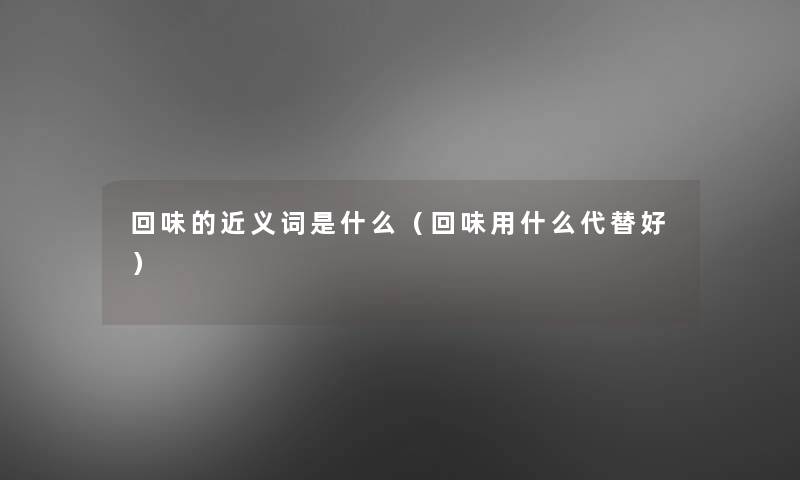 回味的近义词是什么(回味用什么代替好) 回味的近义词是什么(回味用什么代替好)