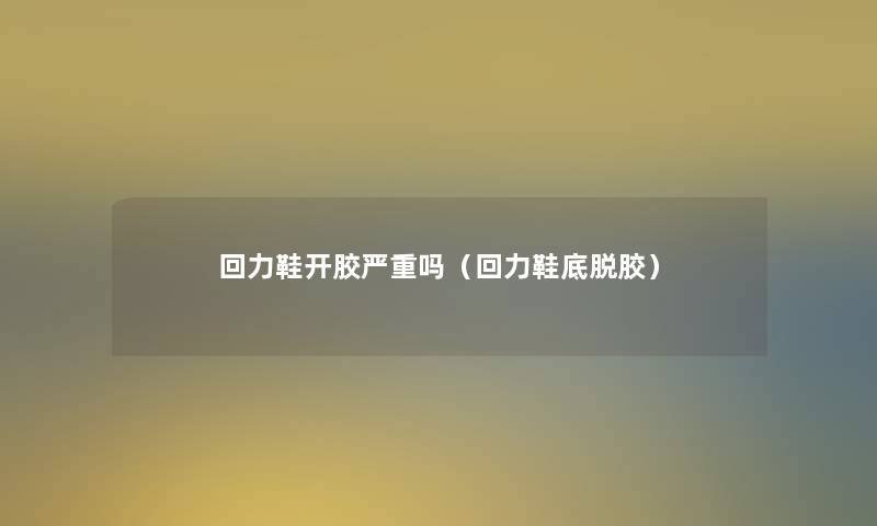 回力鞋开胶严重吗(回力鞋底脱胶) 回力鞋开胶严重吗(回力鞋底脱胶)