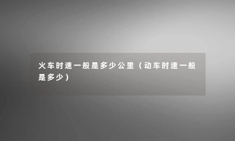 火车时速一般是多少公里(动车时速一般是多少) 火车时速一般是多少公里(动车时速一般是多少)