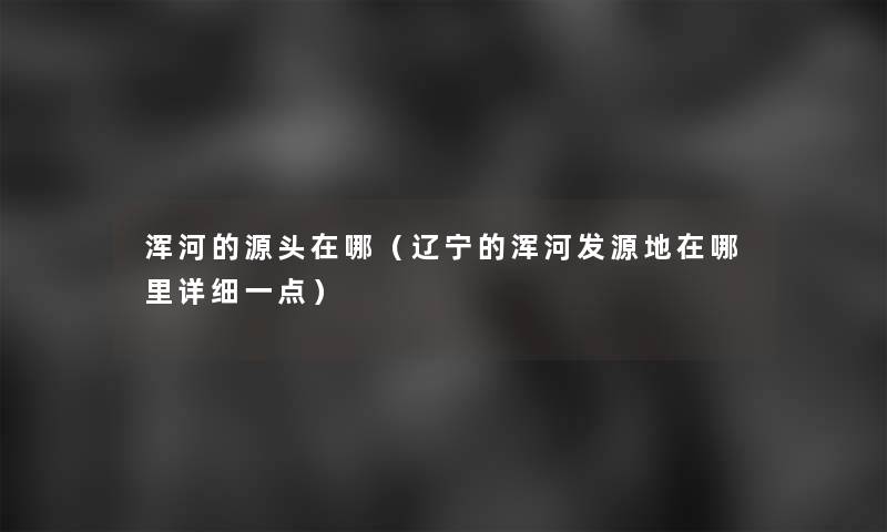 浑河的源头在哪(辽宁的浑河发源地在哪里详细一点) 浑河的源头在哪(辽宁的浑河发源地在哪里详细一点)