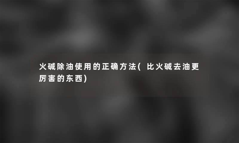 火碱除油使用的正确方法(比火碱去油更厉害的东西) 火碱除油使用的正确方法(比火碱去油更厉害的东西)