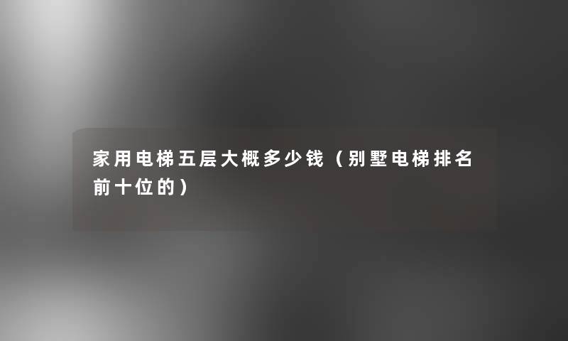 家用电梯五层大概多少钱(别墅电梯推荐前十位的) 家用电梯五层大概多少钱(别墅电梯推荐前十位的)