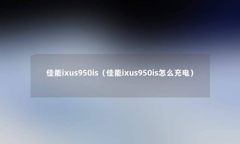 佳能ixus950is(佳能ixus950is怎么充电) 佳能ixus950is(佳能ixus950is怎么充电)