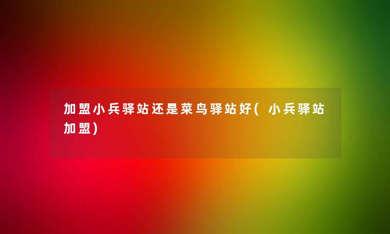 加盟小兵驿站还是菜鸟驿站好(小兵驿站加盟) 加盟小兵驿站还是菜鸟驿站好(小兵驿站加盟)