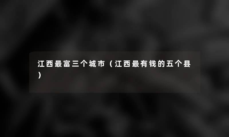 江西富三个城市(江西有钱的五个县) 江西富三个城市(江西有钱的五个县)