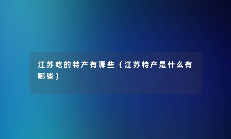 江苏吃的特产有哪些(江苏特产是什么有哪些) 江苏吃的特产有哪些(江苏特产是什么有哪些)