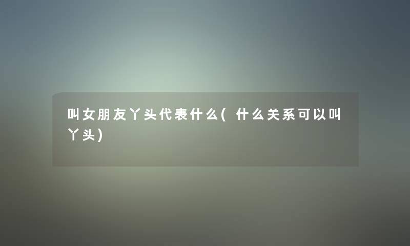 叫女朋友丫头代表什么(什么关系可以叫丫头) 叫女朋友丫头代表什么(什么关系可以叫丫头)