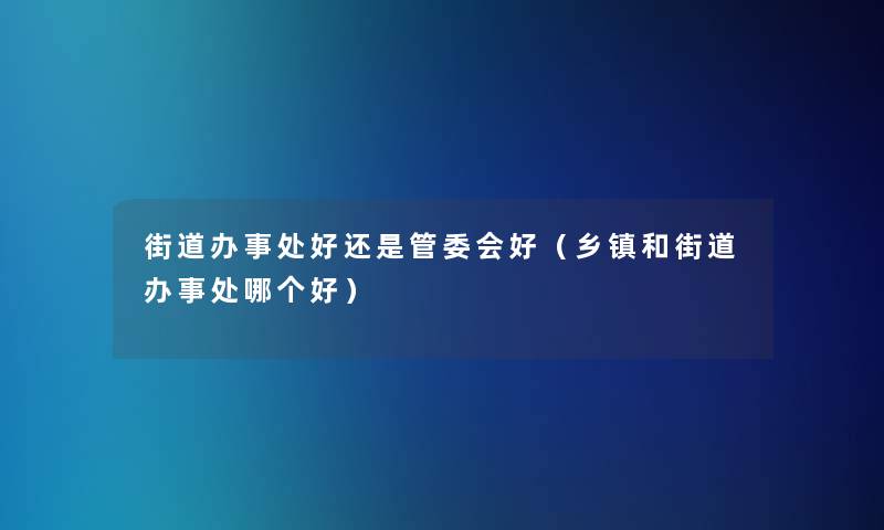 街道办事处好还是管委会好(乡镇和街道办事处哪个好) 街道办事处好还是管委会好(乡镇和街道办事处哪个好)