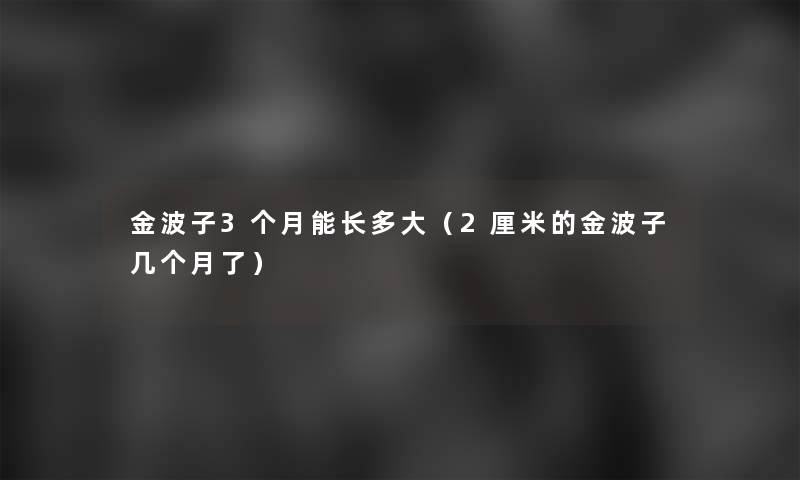 金波子3个月能长多大(2厘米的金波子几个月了) 金波子3个月能长多大(2厘米的金波子几个月了)