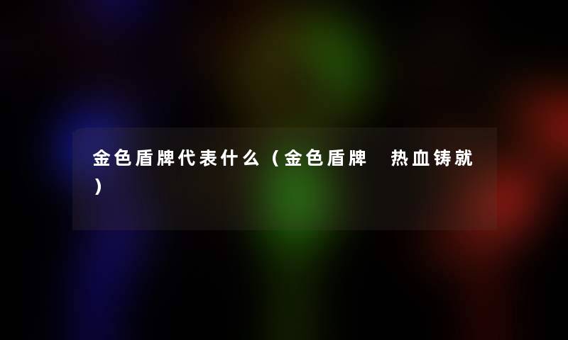 金色盾牌代表什么(金色盾牌 热血铸就) 金色盾牌代表什么(金色盾牌 热血铸就)