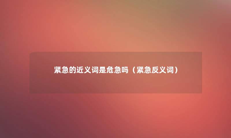 紧急的近义词是危急吗(紧急反义词) 紧急的近义词是危急吗(紧急反义词)