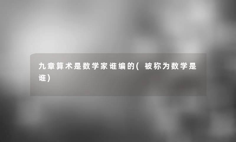 九章算术是数学家谁编的(被称为数学是谁) 九章算术是数学家谁编的(被称为数学是谁)