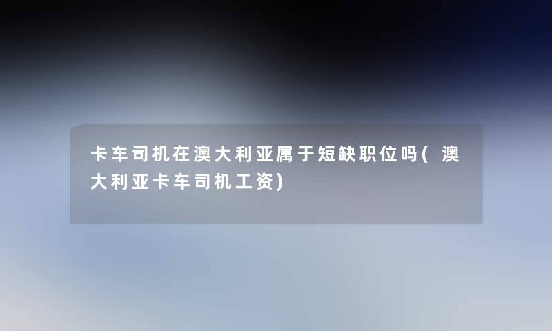 卡车司机在澳大利亚属于短缺职位吗(澳大利亚卡车司机工资) 卡车司机在澳大利亚属于短缺职位吗(澳大利亚卡车司机工资)