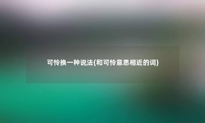 可怜换一种说法(和可怜意思相近的词) 可怜换一种说法(和可怜意思相近的词)