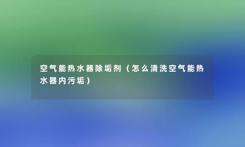 空气能热水器除垢剂(怎么清洗空气能热水器内污垢) 空气能热水器除垢剂(怎么清洗空气能热水器内污垢)