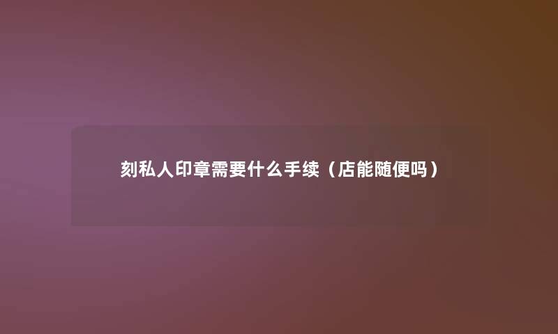 刻私人印章需要什么手续(店能随便吗) 刻私人印章需要什么手续(店能随便吗)