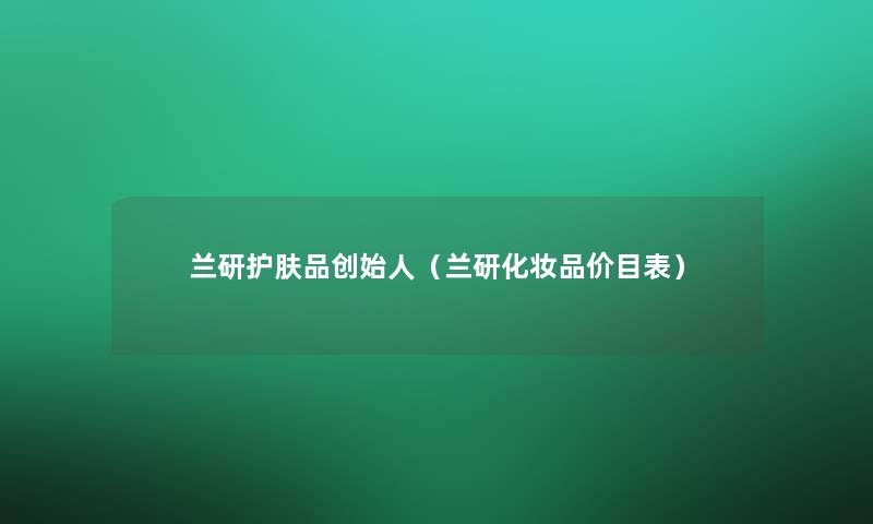 兰研护肤品创始人(兰研化妆品价目表) 兰研护肤品创始人(兰研化妆品价目表)