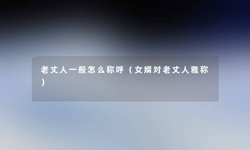 老丈人一般怎么称呼(女婿对老丈人雅称) 老丈人一般怎么称呼(女婿对老丈人雅称)