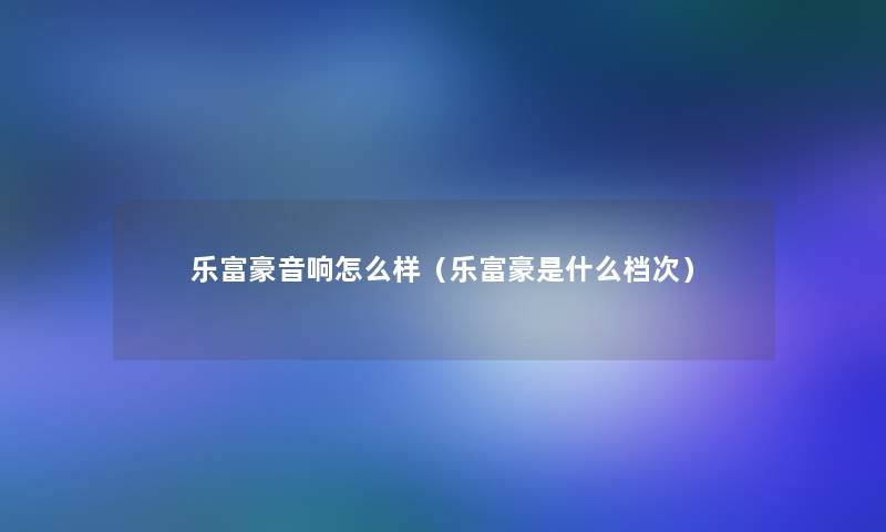 乐富豪音响怎么样(乐富豪是什么档次) 乐富豪音响怎么样(乐富豪是什么档次)