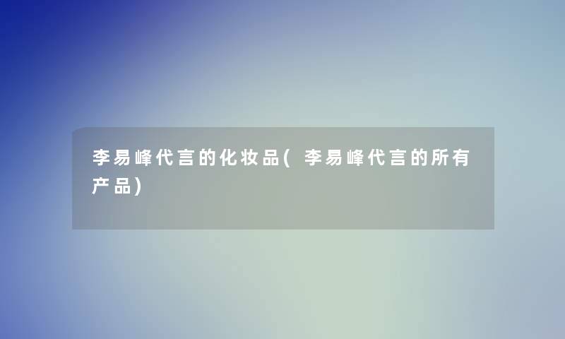 李易峰代言的化妆品(李易峰代言的所有) 李易峰代言的化妆品(李易峰代言的所有)