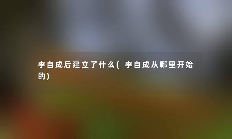 李自成后建立了什么(李自成从哪里开始的) 李自成后建立了什么(李自成从哪里开始的)