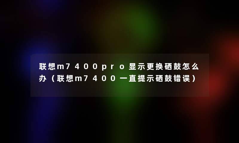 联想m7400pro显示更换硒鼓怎么办(联想m7400一直提示硒鼓错误) 联想m7400pro显示更换硒鼓怎么办(联想m7400一直提示硒鼓错误)