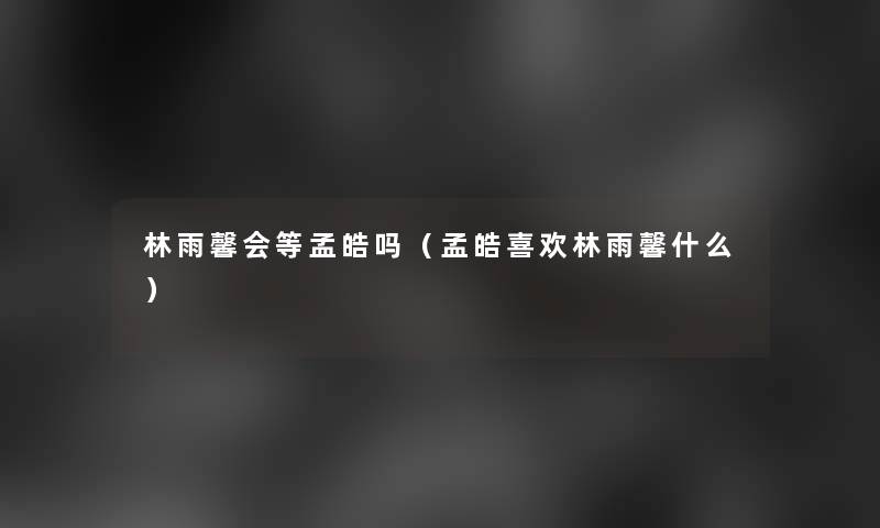 林雨馨会等孟皓吗(孟皓喜欢林雨馨什么) 林雨馨会等孟皓吗(孟皓喜欢林雨馨什么)