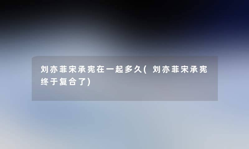 刘亦菲宋承宪在一起多久(刘亦菲宋承宪终于复合了) 刘亦菲宋承宪在一起多久(刘亦菲宋承宪终于复合了)